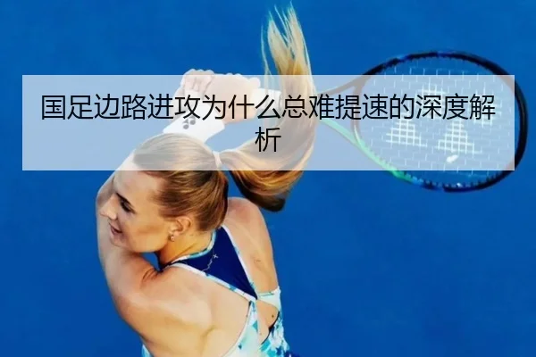 国足边路进攻为什么总难提速的深度解析