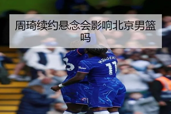 周琦续约悬念会影响北京男篮吗