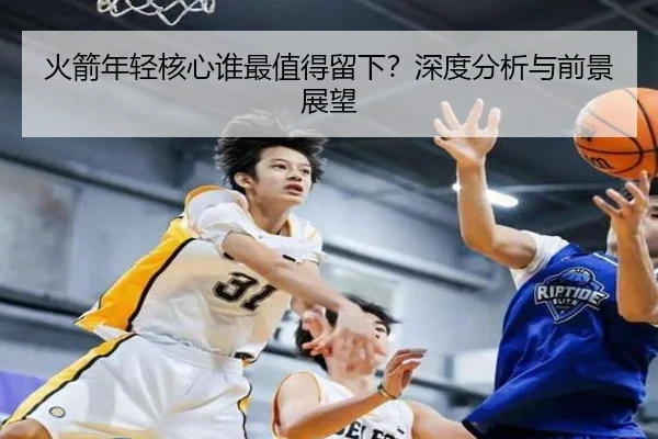 火箭年轻核心谁最值得留下？深度分析与前景展望